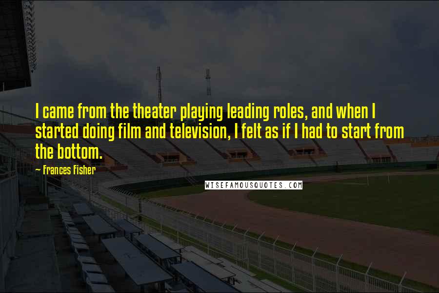 Frances Fisher Quotes: I came from the theater playing leading roles, and when I started doing film and television, I felt as if I had to start from the bottom.