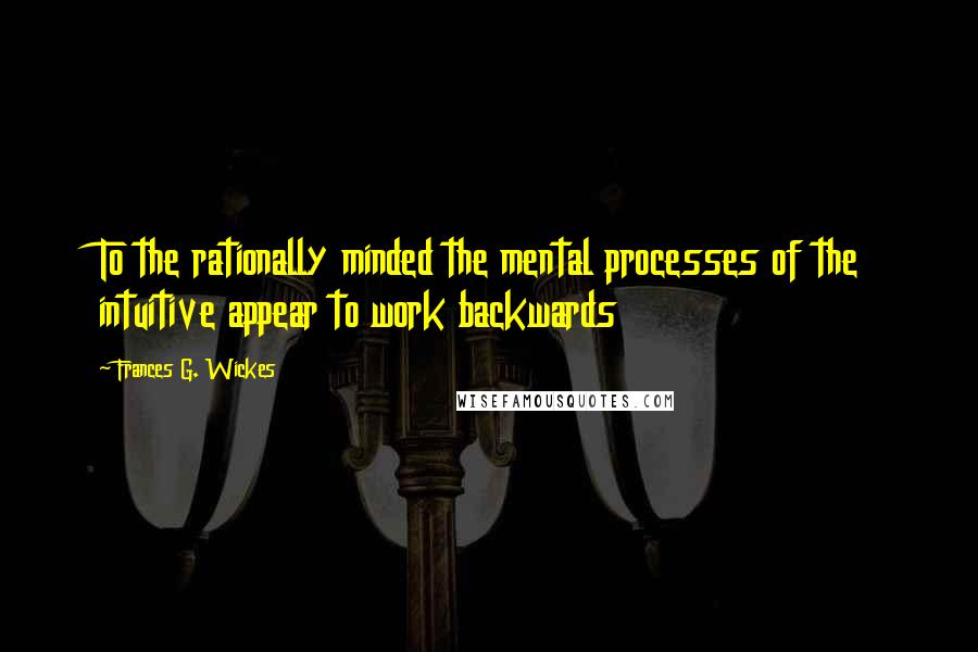 Frances G. Wickes Quotes: To the rationally minded the mental processes of the intuitive appear to work backwards