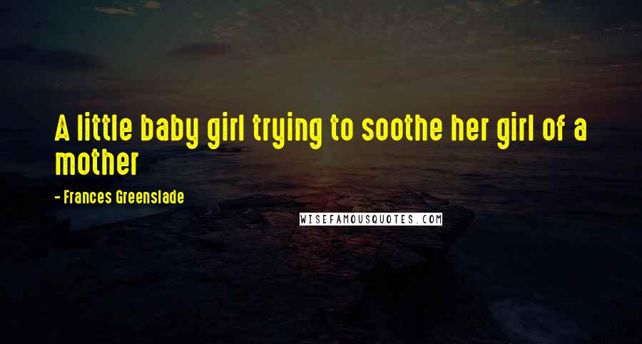 Frances Greenslade Quotes: A little baby girl trying to soothe her girl of a mother