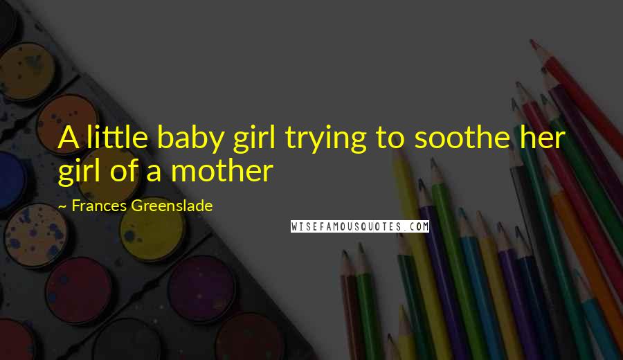 Frances Greenslade Quotes: A little baby girl trying to soothe her girl of a mother