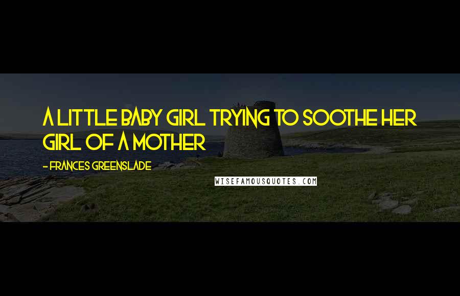 Frances Greenslade Quotes: A little baby girl trying to soothe her girl of a mother