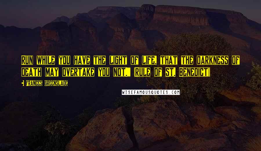 Frances Greenslade Quotes: Run while you have the light of life, that the darkness of death may overtake you not." (Rule of St. Benedict))