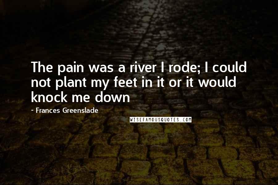Frances Greenslade Quotes: The pain was a river I rode; I could not plant my feet in it or it would knock me down