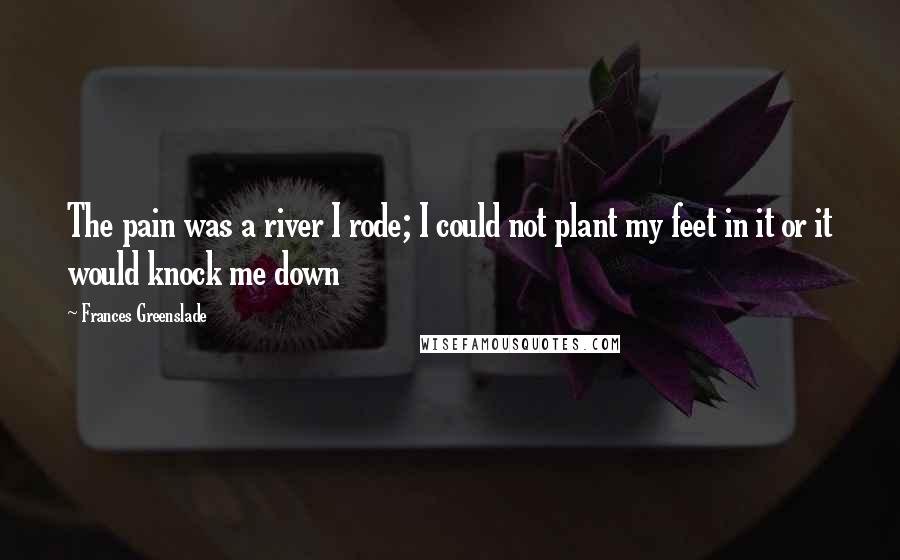Frances Greenslade Quotes: The pain was a river I rode; I could not plant my feet in it or it would knock me down