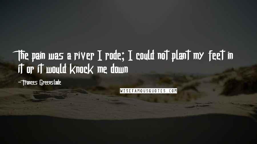 Frances Greenslade Quotes: The pain was a river I rode; I could not plant my feet in it or it would knock me down