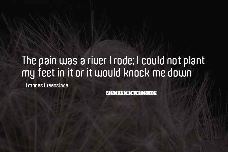 Frances Greenslade Quotes: The pain was a river I rode; I could not plant my feet in it or it would knock me down