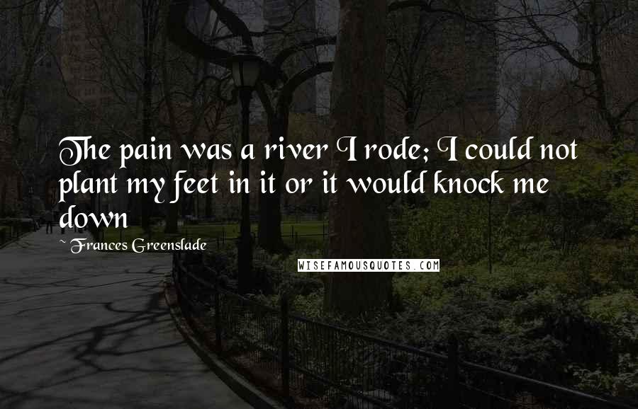Frances Greenslade Quotes: The pain was a river I rode; I could not plant my feet in it or it would knock me down