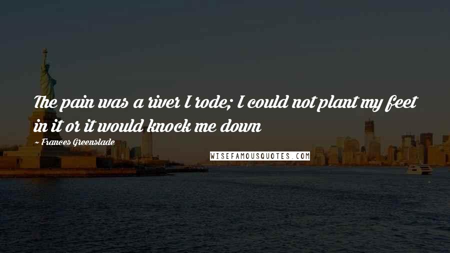 Frances Greenslade Quotes: The pain was a river I rode; I could not plant my feet in it or it would knock me down