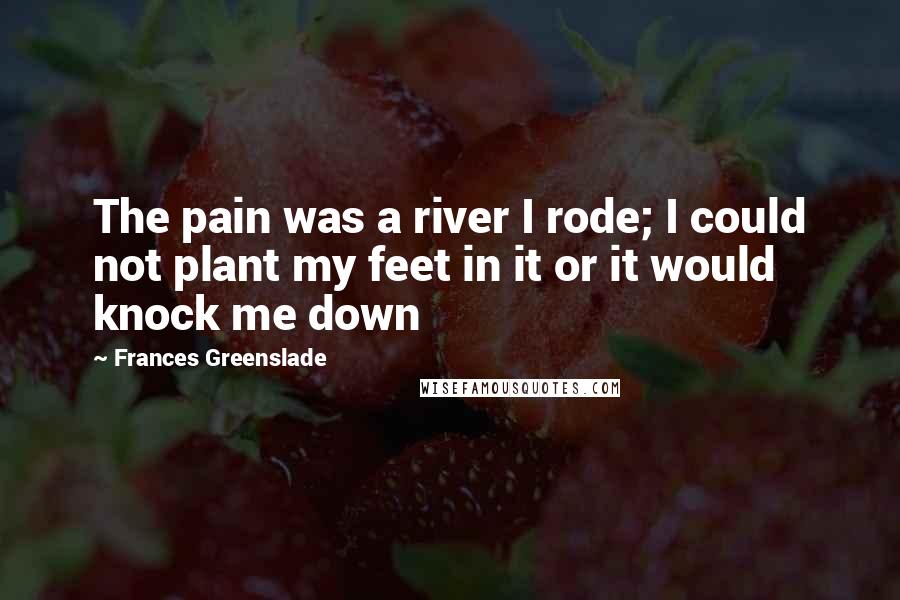 Frances Greenslade Quotes: The pain was a river I rode; I could not plant my feet in it or it would knock me down