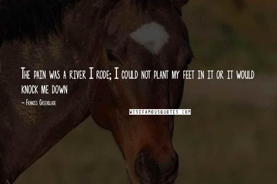 Frances Greenslade Quotes: The pain was a river I rode; I could not plant my feet in it or it would knock me down
