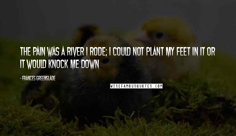 Frances Greenslade Quotes: The pain was a river I rode; I could not plant my feet in it or it would knock me down