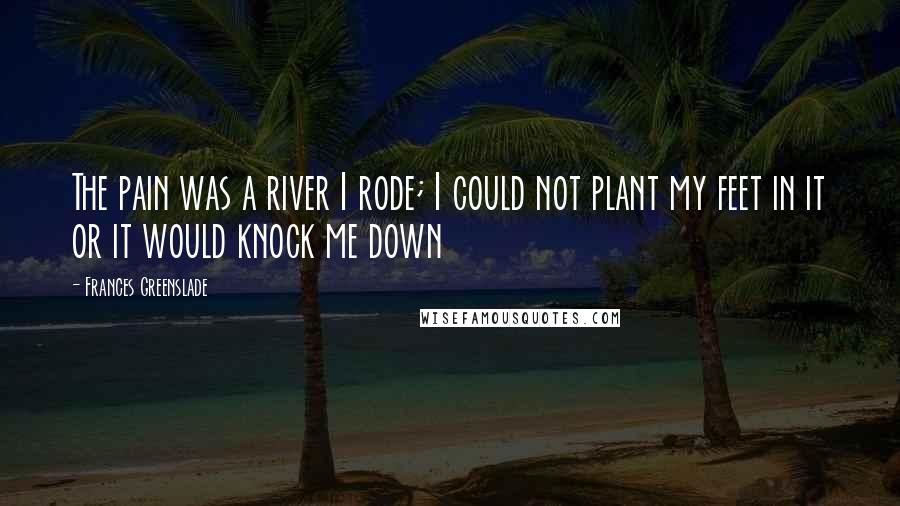 Frances Greenslade Quotes: The pain was a river I rode; I could not plant my feet in it or it would knock me down