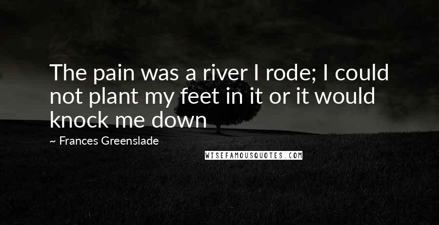 Frances Greenslade Quotes: The pain was a river I rode; I could not plant my feet in it or it would knock me down