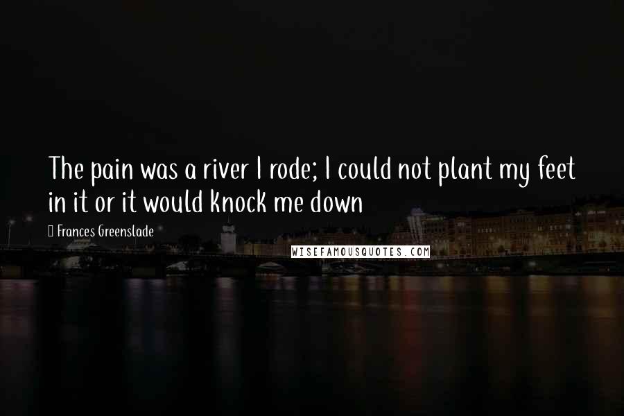 Frances Greenslade Quotes: The pain was a river I rode; I could not plant my feet in it or it would knock me down