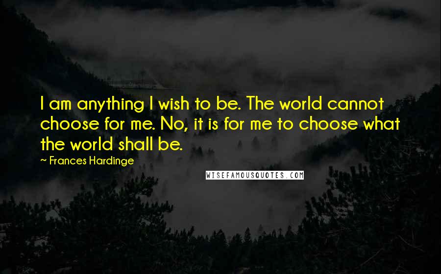 Frances Hardinge Quotes: I am anything I wish to be. The world cannot choose for me. No, it is for me to choose what the world shall be.