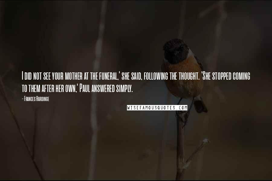 Frances Hardinge Quotes: I did not see your mother at the funeral,' she said, following the thought. 'She stopped coming to them after her own,' Paul answered simply.