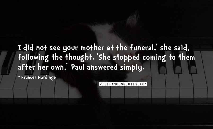 Frances Hardinge Quotes: I did not see your mother at the funeral,' she said, following the thought. 'She stopped coming to them after her own,' Paul answered simply.