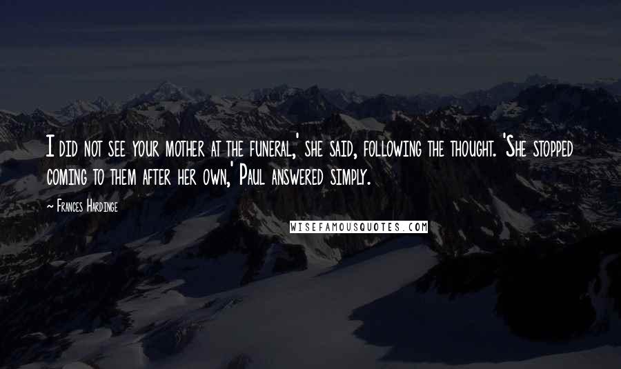 Frances Hardinge Quotes: I did not see your mother at the funeral,' she said, following the thought. 'She stopped coming to them after her own,' Paul answered simply.