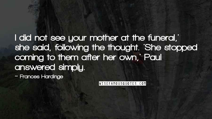 Frances Hardinge Quotes: I did not see your mother at the funeral,' she said, following the thought. 'She stopped coming to them after her own,' Paul answered simply.