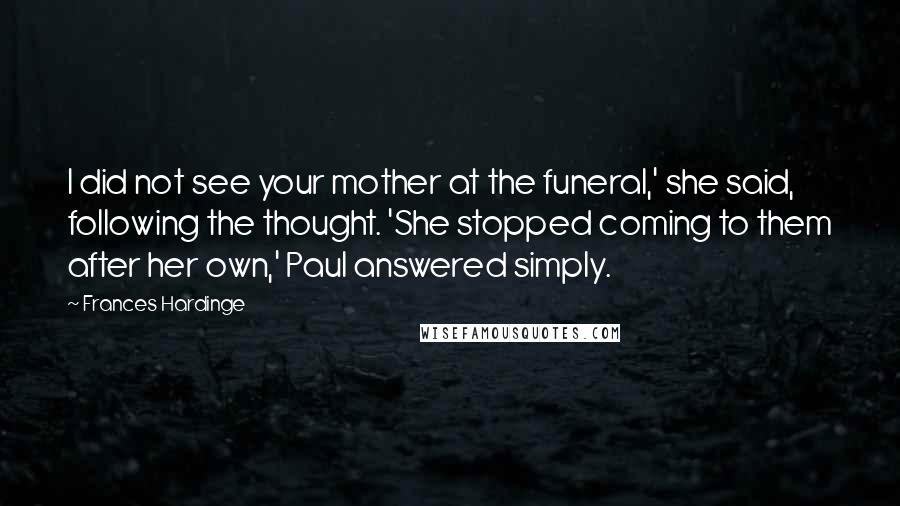 Frances Hardinge Quotes: I did not see your mother at the funeral,' she said, following the thought. 'She stopped coming to them after her own,' Paul answered simply.