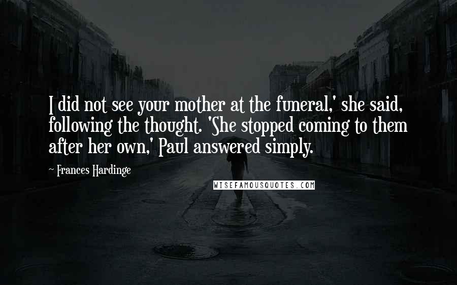 Frances Hardinge Quotes: I did not see your mother at the funeral,' she said, following the thought. 'She stopped coming to them after her own,' Paul answered simply.