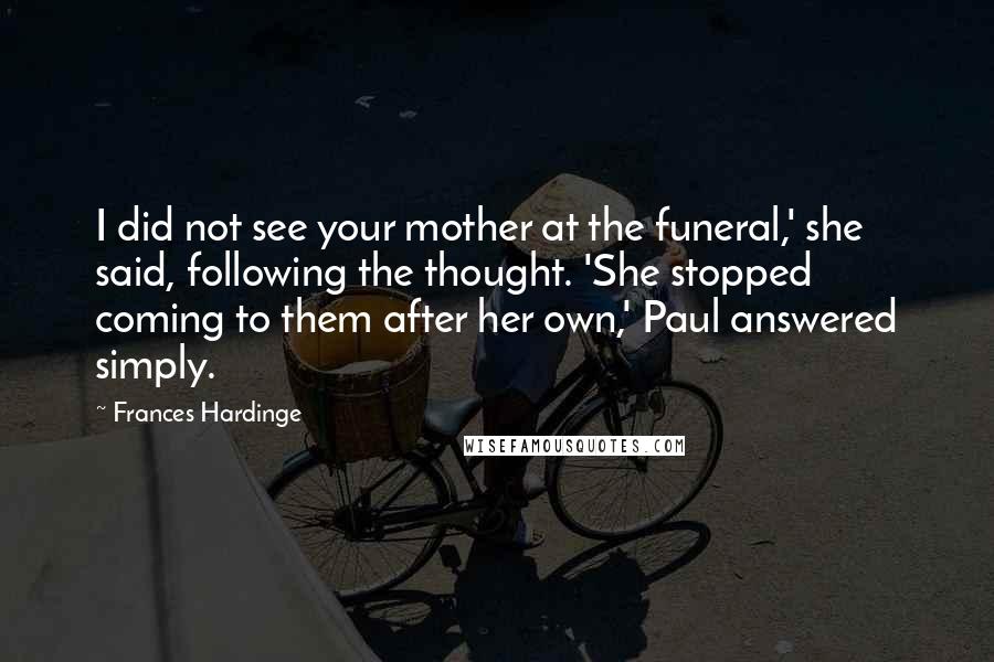 Frances Hardinge Quotes: I did not see your mother at the funeral,' she said, following the thought. 'She stopped coming to them after her own,' Paul answered simply.