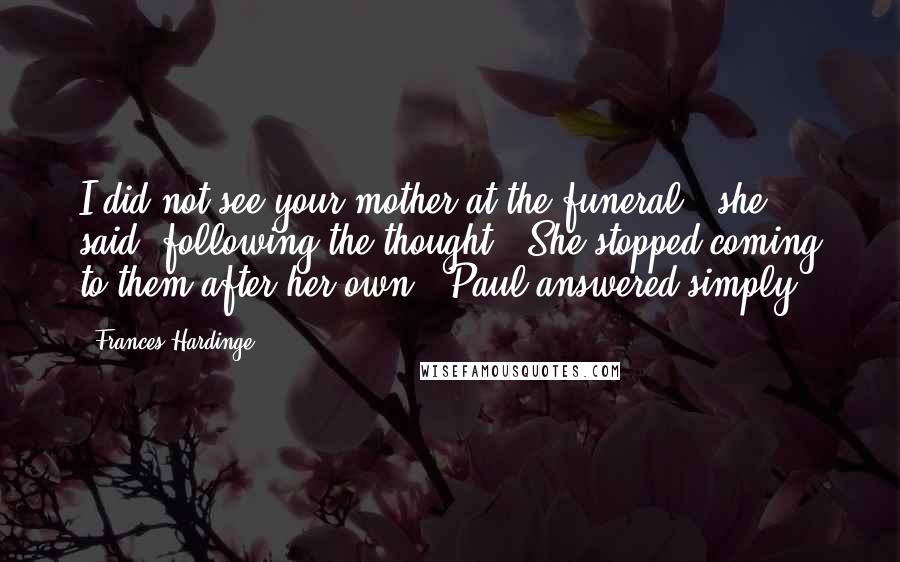 Frances Hardinge Quotes: I did not see your mother at the funeral,' she said, following the thought. 'She stopped coming to them after her own,' Paul answered simply.