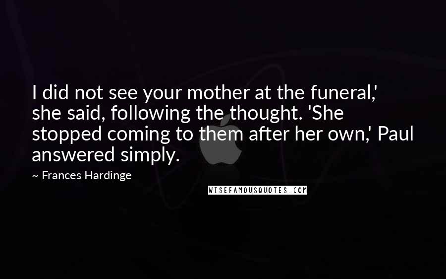 Frances Hardinge Quotes: I did not see your mother at the funeral,' she said, following the thought. 'She stopped coming to them after her own,' Paul answered simply.