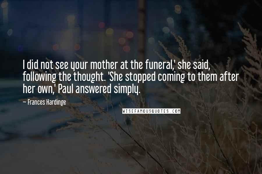 Frances Hardinge Quotes: I did not see your mother at the funeral,' she said, following the thought. 'She stopped coming to them after her own,' Paul answered simply.