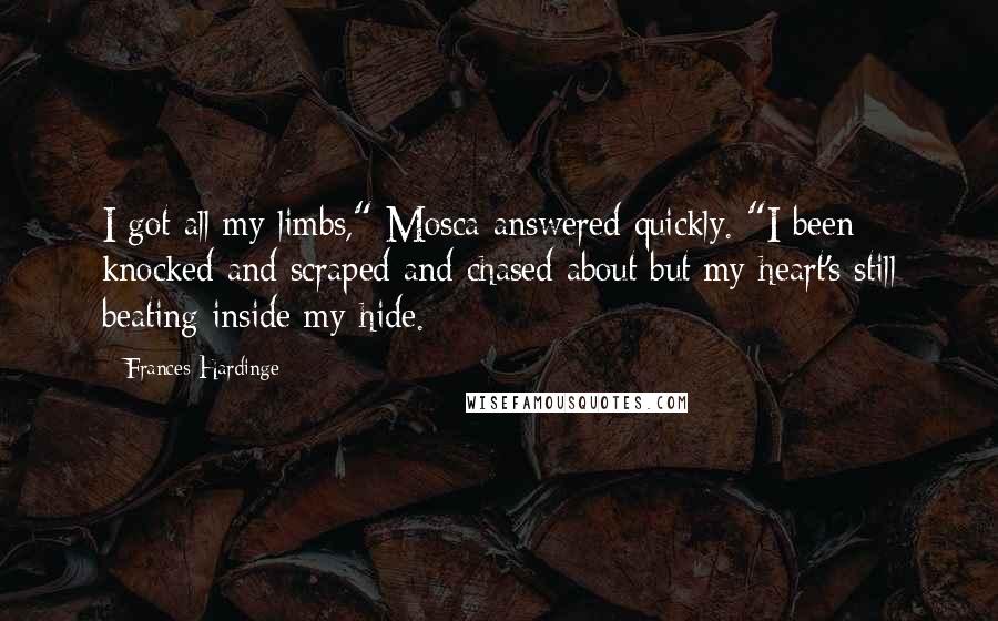 Frances Hardinge Quotes: I got all my limbs," Mosca answered quickly. "I been knocked and scraped and chased about but my heart's still beating inside my hide.