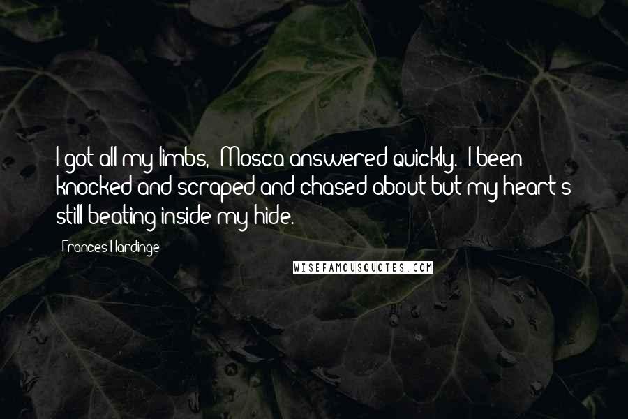 Frances Hardinge Quotes: I got all my limbs," Mosca answered quickly. "I been knocked and scraped and chased about but my heart's still beating inside my hide.