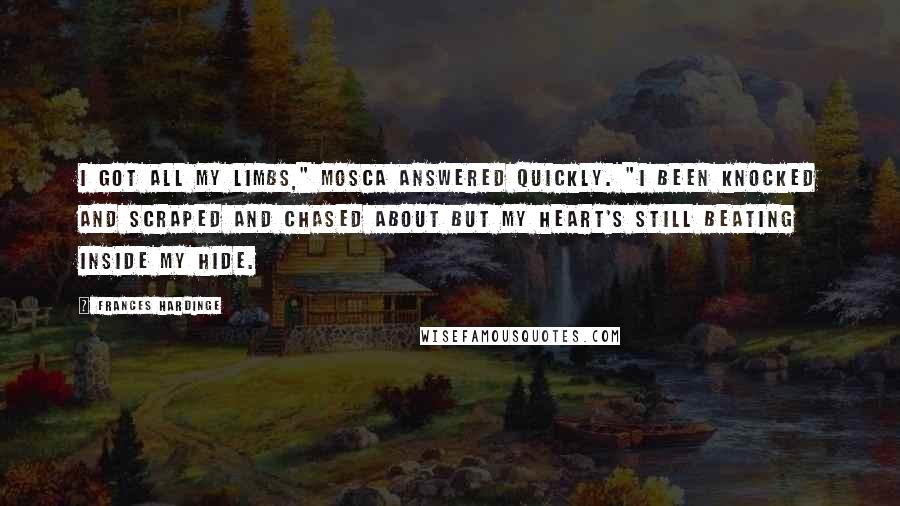 Frances Hardinge Quotes: I got all my limbs," Mosca answered quickly. "I been knocked and scraped and chased about but my heart's still beating inside my hide.