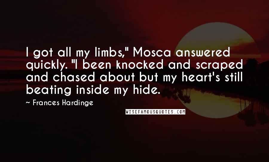 Frances Hardinge Quotes: I got all my limbs," Mosca answered quickly. "I been knocked and scraped and chased about but my heart's still beating inside my hide.