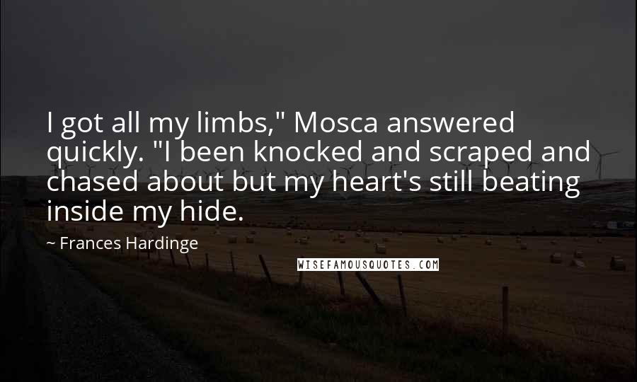 Frances Hardinge Quotes: I got all my limbs," Mosca answered quickly. "I been knocked and scraped and chased about but my heart's still beating inside my hide.