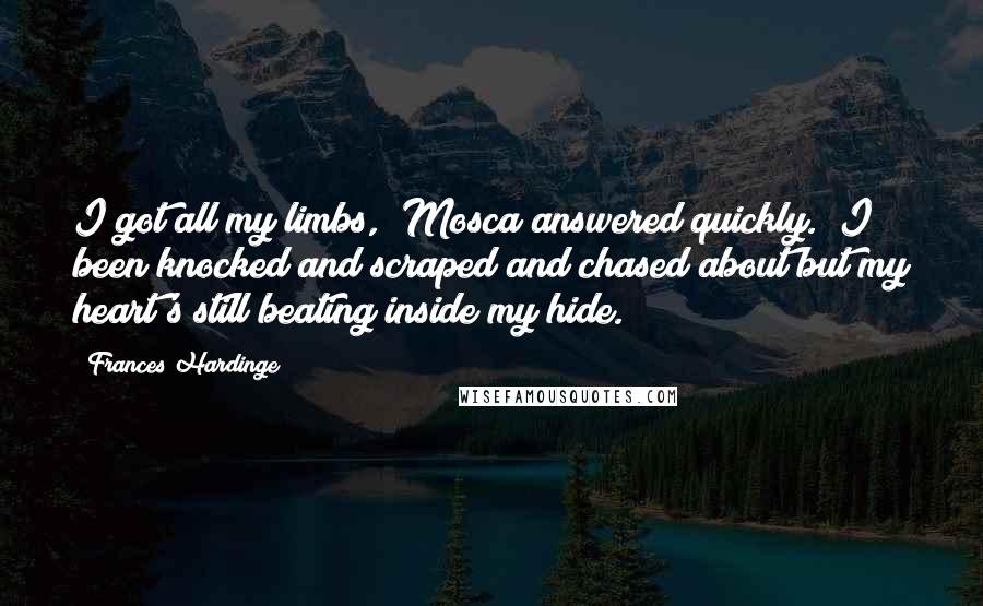 Frances Hardinge Quotes: I got all my limbs," Mosca answered quickly. "I been knocked and scraped and chased about but my heart's still beating inside my hide.