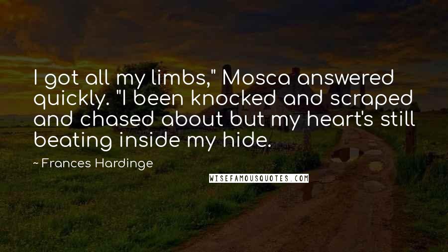 Frances Hardinge Quotes: I got all my limbs," Mosca answered quickly. "I been knocked and scraped and chased about but my heart's still beating inside my hide.