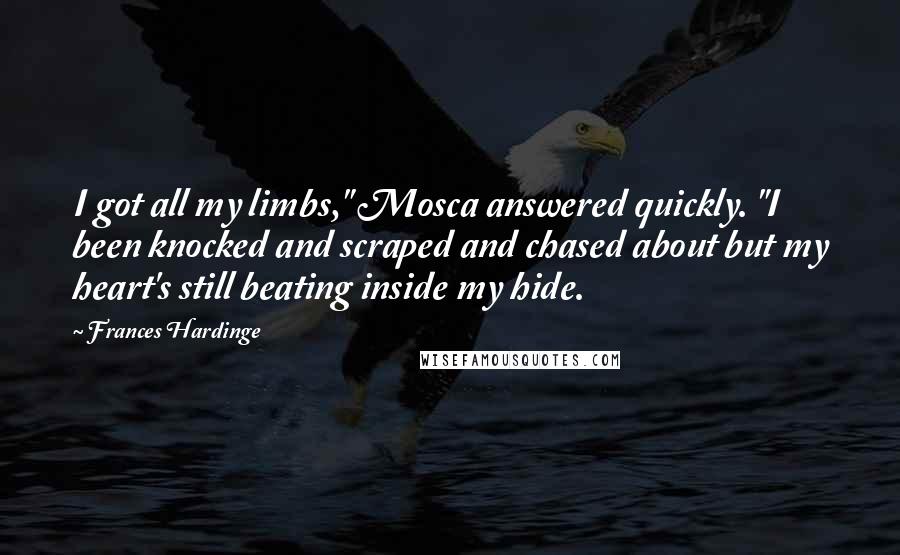 Frances Hardinge Quotes: I got all my limbs," Mosca answered quickly. "I been knocked and scraped and chased about but my heart's still beating inside my hide.