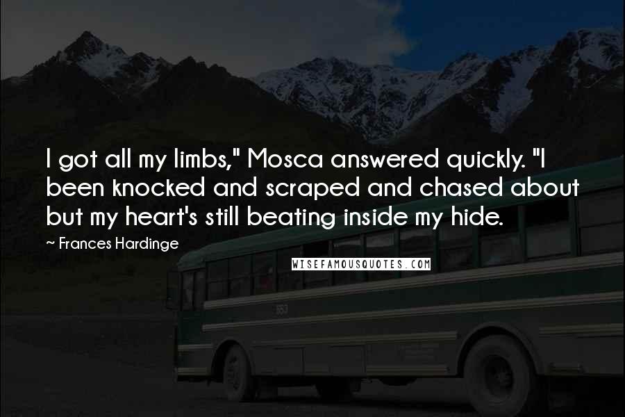 Frances Hardinge Quotes: I got all my limbs," Mosca answered quickly. "I been knocked and scraped and chased about but my heart's still beating inside my hide.