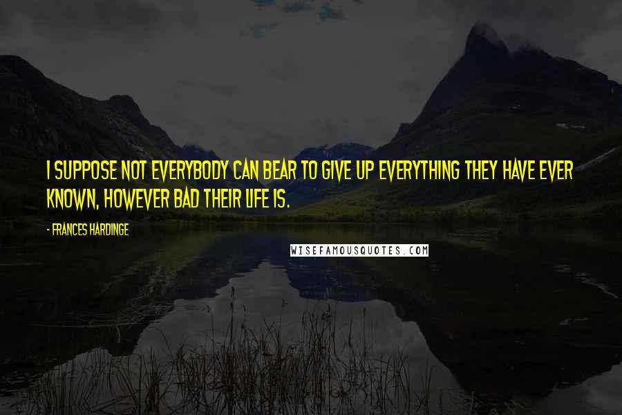 Frances Hardinge Quotes: I suppose not everybody can bear to give up everything they have ever known, however bad their life is.