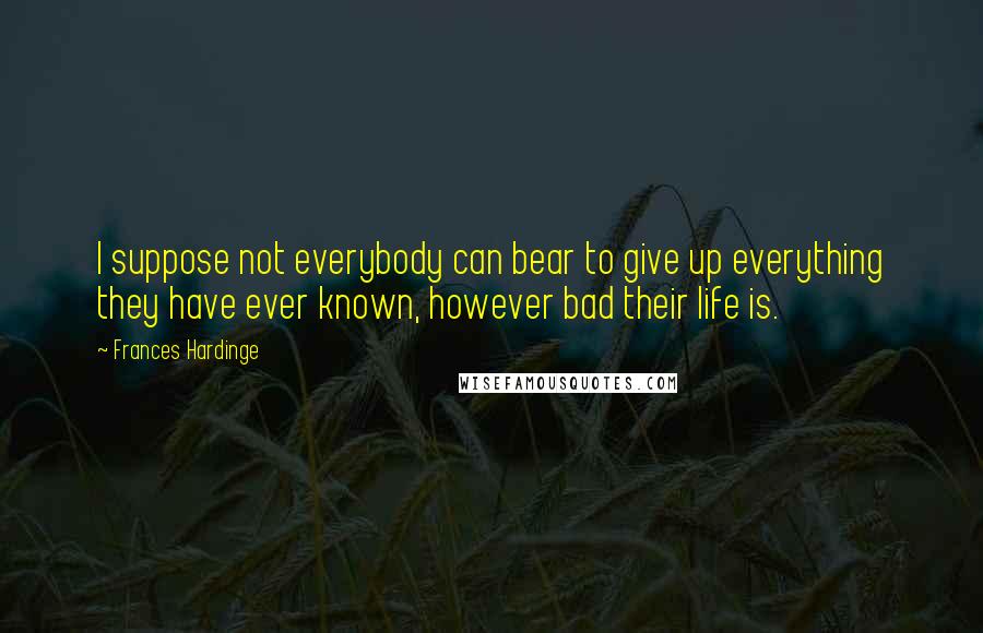 Frances Hardinge Quotes: I suppose not everybody can bear to give up everything they have ever known, however bad their life is.
