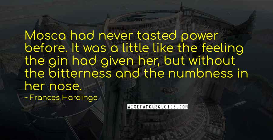 Frances Hardinge Quotes: Mosca had never tasted power before. It was a little like the feeling the gin had given her, but without the bitterness and the numbness in her nose.