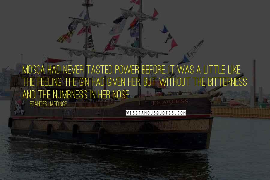 Frances Hardinge Quotes: Mosca had never tasted power before. It was a little like the feeling the gin had given her, but without the bitterness and the numbness in her nose.