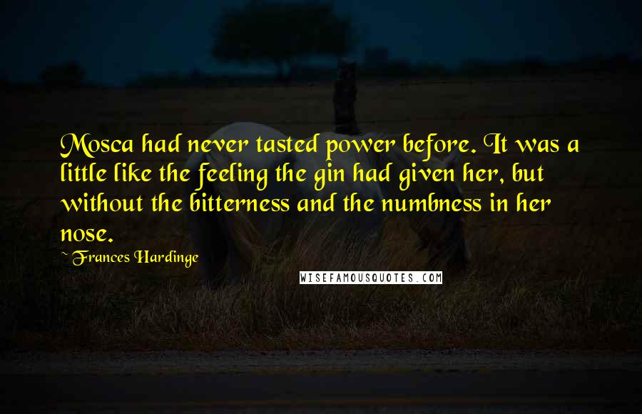 Frances Hardinge Quotes: Mosca had never tasted power before. It was a little like the feeling the gin had given her, but without the bitterness and the numbness in her nose.