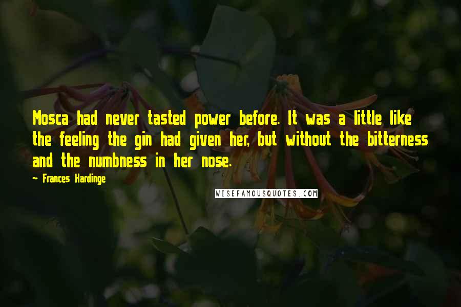 Frances Hardinge Quotes: Mosca had never tasted power before. It was a little like the feeling the gin had given her, but without the bitterness and the numbness in her nose.