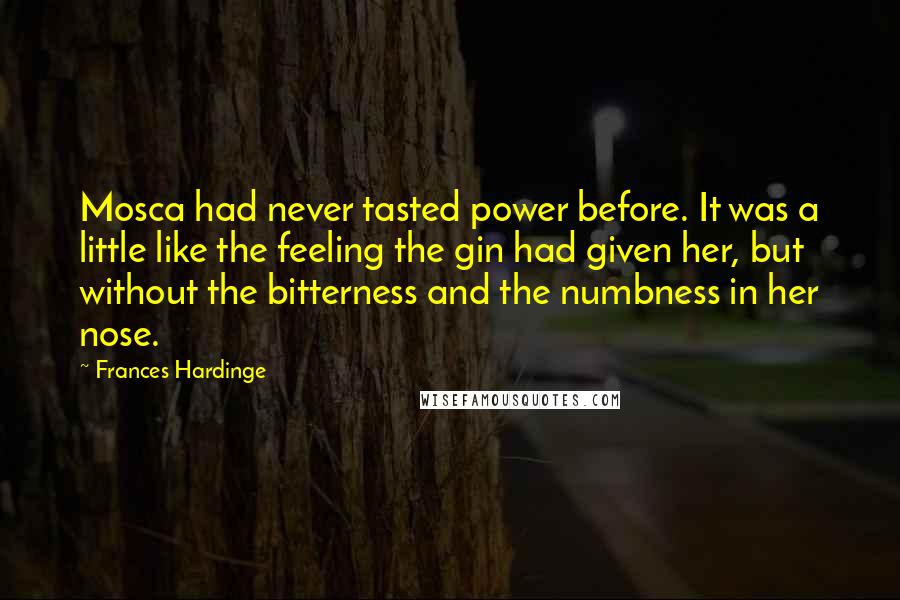 Frances Hardinge Quotes: Mosca had never tasted power before. It was a little like the feeling the gin had given her, but without the bitterness and the numbness in her nose.