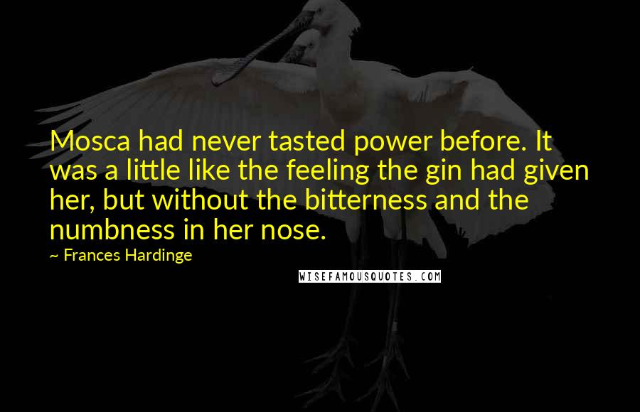Frances Hardinge Quotes: Mosca had never tasted power before. It was a little like the feeling the gin had given her, but without the bitterness and the numbness in her nose.