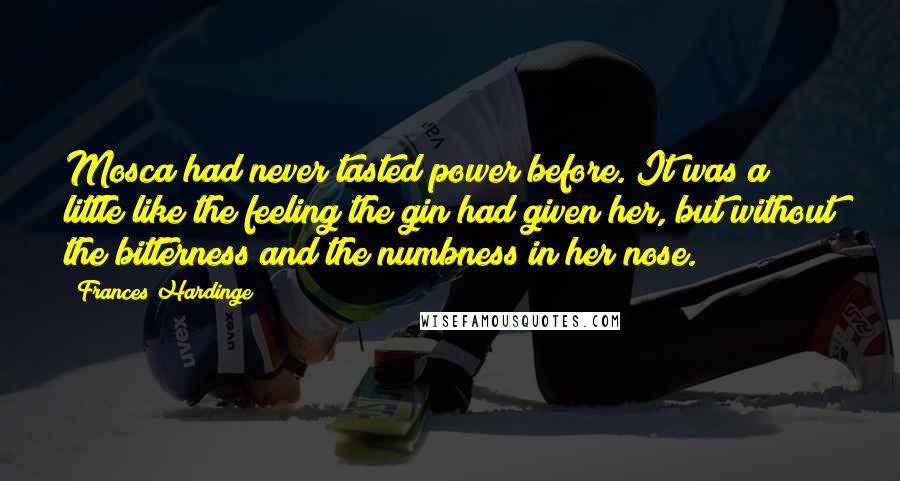 Frances Hardinge Quotes: Mosca had never tasted power before. It was a little like the feeling the gin had given her, but without the bitterness and the numbness in her nose.