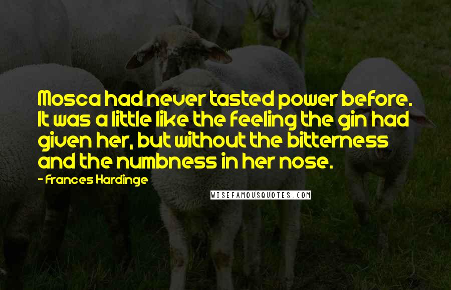 Frances Hardinge Quotes: Mosca had never tasted power before. It was a little like the feeling the gin had given her, but without the bitterness and the numbness in her nose.