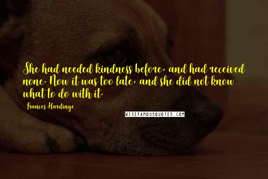 Frances Hardinge Quotes: She had needed kindness before, and had received none. Now it was too late, and she did not know what to do with it.