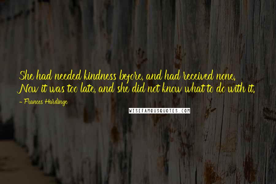 Frances Hardinge Quotes: She had needed kindness before, and had received none. Now it was too late, and she did not know what to do with it.